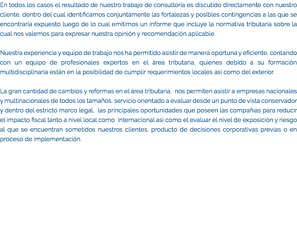 En todos los casos el resultado de nuestro trabajo de consultoría es discutido directamente con nuestro cliente, dentro del cual identificamos conjuntamente las fortalezas y posibles contingencias a las que se encontraría expuesto luego de lo cual emitimos un informe que incluye la normativa tributaria sobre la cual nos valemos para expresar nuestra opinión y recomendación aplicable. Nuestra experiencia y equipo de trabajo nos ha permitido asistir de manera oportuna y eficiente, contando con un equipo de profesionales expertos en el área tributaria, quienes debido a su formación multidisciplinaria están en la posibilidad de cumplir requerimientos locales así como del exterior. La gran cantidad de cambios y reformas en el área tributaria, nos permiten asistir a empresas nacionales y multinacionales de todos los tamaños, servicio orientado a evaluar desde un punto de vista conservador y dentro del estricto marco legal, las principales oportunidades que poseen las compañías para reducir el impacto fiscal tanto a nivel local como internacional así como el evaluar el nivel de exposición y riesgo al que se encuentran sometidos nuestros clientes, producto de decisiones corporativas previas o en proceso de implementación.