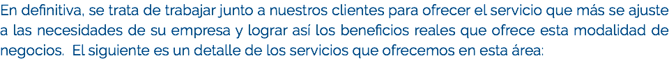 En definitiva, se trata de trabajar junto a nuestros clientes para ofrecer el servicio que más se ajuste a las necesidades de su empresa y lograr así los beneficios reales que ofrece esta modalidad de negocios. El siguiente es un detalle de los servicios que ofrecemos en esta área: