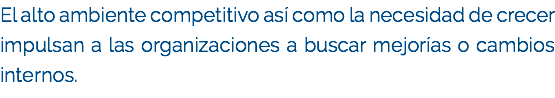 El alto ambiente competitivo así como la necesidad de crecer impulsan a las organizaciones a buscar mejorías o cambios internos. 