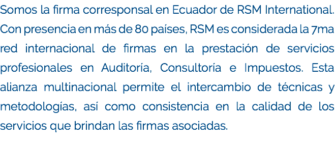 Somos la firma corresponsal en Ecuador de RSM International. Con presencia en más de 80 países, RSM es considerada la 7ma red internacional de firmas en la prestación de servicios profesionales en Auditoría, Consultoría e Impuestos. Esta alianza multinacional permite el intercambio de técnicas y metodologías, así como consistencia en la calidad de los servicios que brindan las firmas asociadas.