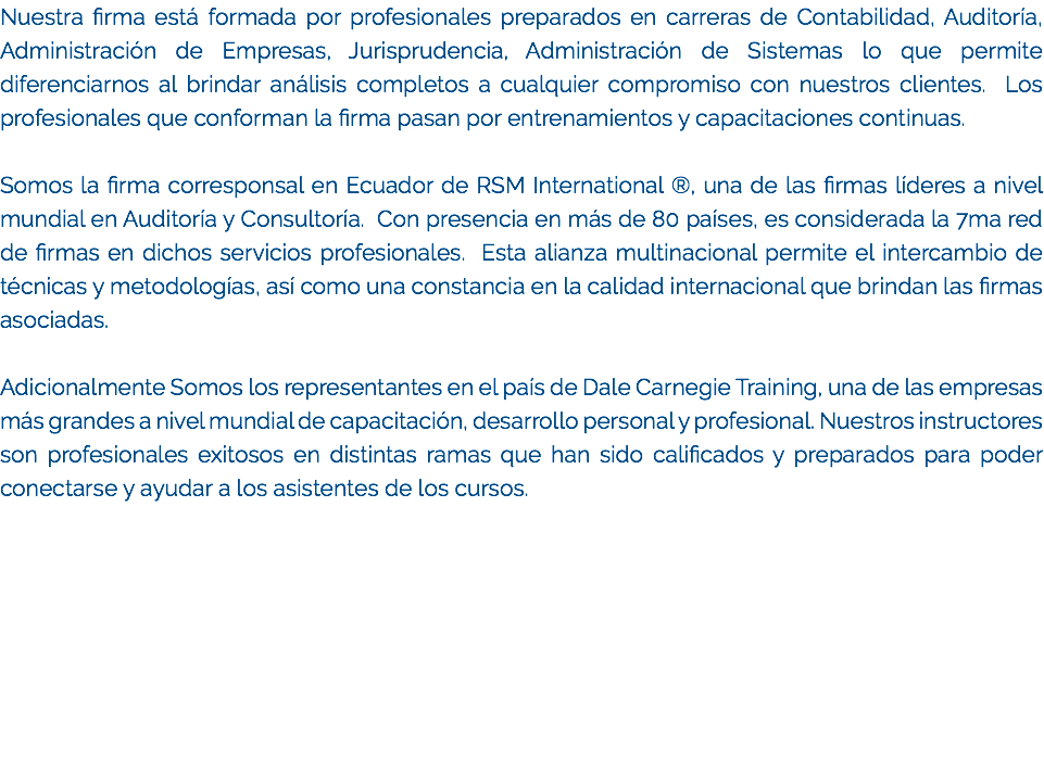 Nuestra firma está formada por profesionales preparados en carreras de Contabilidad, Auditoría, Administración de Empresas, Jurisprudencia, Administración de Sistemas lo que permite diferenciarnos al brindar análisis completos a cualquier compromiso con nuestros clientes. Los profesionales que conforman la firma pasan por entrenamientos y capacitaciones continuas. Somos la firma corresponsal en Ecuador de RSM International ®, una de las firmas líderes a nivel mundial en Auditoría y Consultoría. Con presencia en más de 80 países, es considerada la 7ma red de firmas en dichos servicios profesionales. Esta alianza multinacional permite el intercambio de técnicas y metodologías, así como una constancia en la calidad internacional que brindan las firmas asociadas. Adicionalmente Somos los representantes en el país de Dale Carnegie Training, una de las empresas más grandes a nivel mundial de capacitación, desarrollo personal y profesional. Nuestros instructores son profesionales exitosos en distintas ramas que han sido calificados y preparados para poder conectarse y ayudar a los asistentes de los cursos.