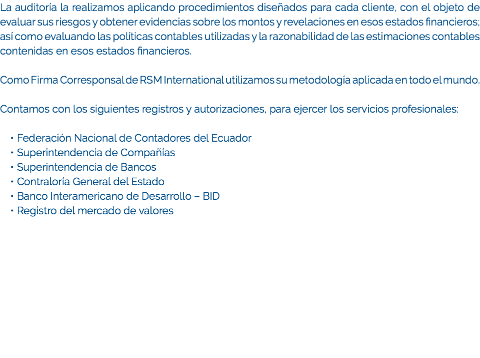 La auditoría la realizamos aplicando procedimientos diseñados para cada cliente, con el objeto de evaluar sus riesgos y obtener evidencias sobre los montos y revelaciones en esos estados financieros; así como evaluando las políticas contables utilizadas y la razonabilidad de las estimaciones contables contenidas en esos estados financieros. Como Firma Corresponsal de RSM International utilizamos su metodología aplicada en todo el mundo. Contamos con los siguientes registros y autorizaciones, para ejercer los servicios profesionales: Federación Nacional de Contadores del Ecuador
Superintendencia de Compañías
Superintendencia de Bancos
Contraloría General del Estado
Banco Interamericano de Desarrollo – BID
Registro del mercado de valores
